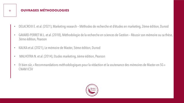 • DELACROIX E. et al. (2021), Marketing research – Méthodes de recherche et d’études en marketing, 2ème édition, Dunod
• GAVARD-PERRET M.L. et al. (2018), Méthodologie de la recherche en sciences de Gestion – Réussir son mémoire ou sa thèse,
3ème édition, Pearson
• KALIKA et al. (2021), Le mémoire de Master, 5ème édition, Dunod
• MALHOTRA N. et al. (2014), Etudes marketing, 6ème édition, Pearson
• Et bien sûr, « Recommandations méthodologiques pour la rédaction et la soutenance des mémoires de Master en SG »
CNAM ICSV
+ OUVRAGES MÉTHODOLOGIES
