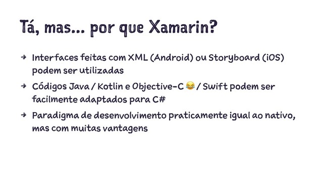 Tá, mas... por que Xamarin?
4 Interfaces feitas com XML (Android) ou Storyboard (iOS)
podem ser utilizadas
4 Códigos Java / Kotlin e Objective-C / Swift podem ser
facilmente adaptados para C#
4 Paradigma de desenvolvimento praticamente igual ao nativo,
mas com muitas vantagens
