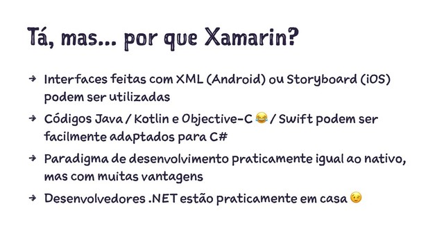 Tá, mas... por que Xamarin?
4 Interfaces feitas com XML (Android) ou Storyboard (iOS)
podem ser utilizadas
4 Códigos Java / Kotlin e Objective-C / Swift podem ser
facilmente adaptados para C#
4 Paradigma de desenvolvimento praticamente igual ao nativo,
mas com muitas vantagens
4 Desenvolvedores .NET estão praticamente em casa
