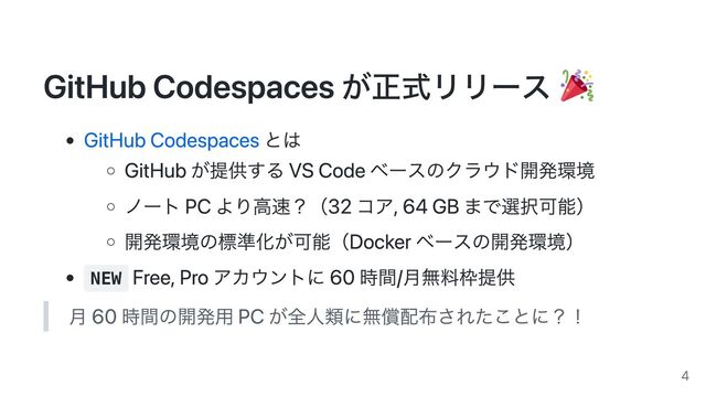GitHub Codespaces が正式リリース
GitHub Codespaces とは
GitHub が提供する VS Code ベースのクラウド開発環境
ノート PC より高速？（32 コア, 64 GB まで選択可能）
開発環境の標準化が可能（Docker ベースの開発環境）
NEW
Free, Pro アカウントに 60 時間/月無料枠提供
月 60 時間の開発用 PC が全人類に無償配布されたことに？！
4
