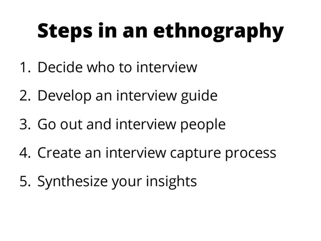 Steps in an ethnography
1.  Decide who to interview
2.  Develop an interview guide
3.  Go out and interview people
4.  Create an interview capture process
5.  Synthesize your insights
