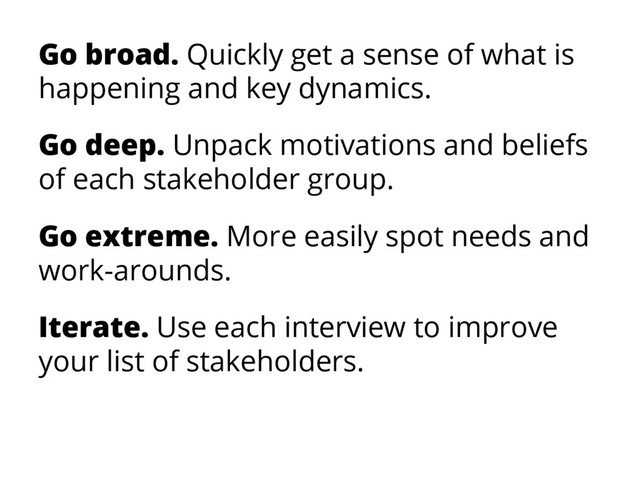 Go broad. Quickly get a sense of what is
happening and key dynamics.
Go deep. Unpack motivations and beliefs
of each stakeholder group.
Go extreme. More easily spot needs and
work-arounds.
Iterate. Use each interview to improve
your list of stakeholders.
