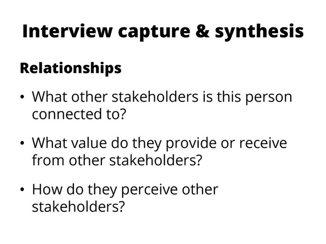 Interview capture & synthesis
Relationships
•  What other stakeholders is this person
connected to?
•  What value do they provide or receive
from other stakeholders?
•  How do they perceive other
stakeholders?

