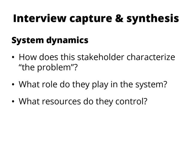 Interview capture & synthesis
System dynamics
•  How does this stakeholder characterize
“the problem”?
•  What role do they play in the system?
•  What resources do they control?

