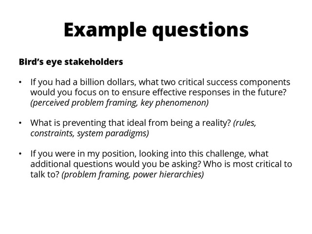 Example questions
Bird’s eye stakeholders
•  If you had a billion dollars, what two critical success components
would you focus on to ensure eﬀective responses in the future?
(perceived problem framing, key phenomenon)
•  What is preventing that ideal from being a reality? (rules,
constraints, system paradigms)
•  If you were in my position, looking into this challenge, what
additional questions would you be asking? Who is most critical to
talk to? (problem framing, power hierarchies)
