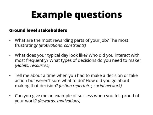 Example questions
Ground level stakeholders
•  What are the most rewarding parts of your job? The most
frustrating? (Motivations, constraints)
•  What does your typical day look like? Who did you interact with
most frequently? What types of decisions do you need to make?
(Habits, resources)
•  Tell me about a time when you had to make a decision or take
action but weren’t sure what to do? How did you go about
making that decision? (action repertoire, social network)
•  Can you give me an example of success when you felt proud of
your work? (Rewards, motivations)
