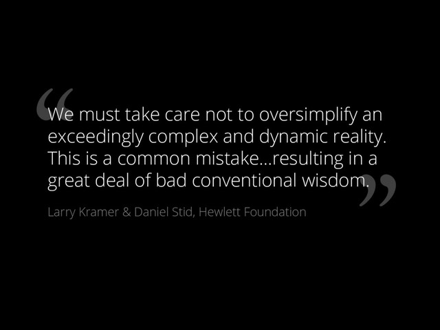 ”
“
We must take care not to oversimplify an
exceedingly complex and dynamic reality.
This is a common mistake…resulting in a
great deal of bad conventional wisdom.
Larry Kramer & Daniel Stid, Hewlett Foundation
