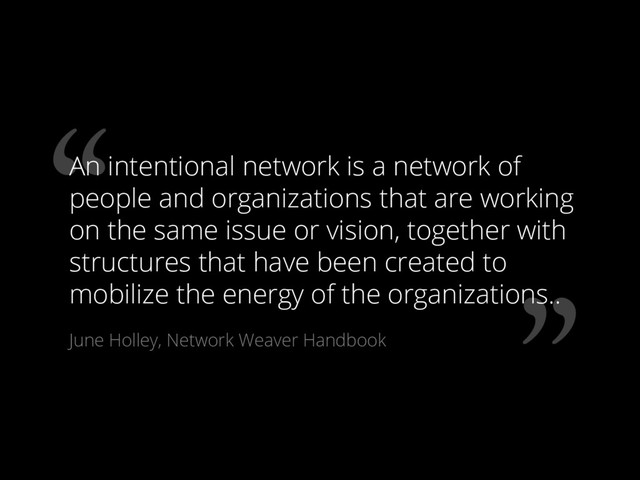 ”
“
An intentional network is a network of
people and organizations that are working
on the same issue or vision, together with
structures that have been created to
mobilize the energy of the organizations..
June Holley, Network Weaver Handbook
