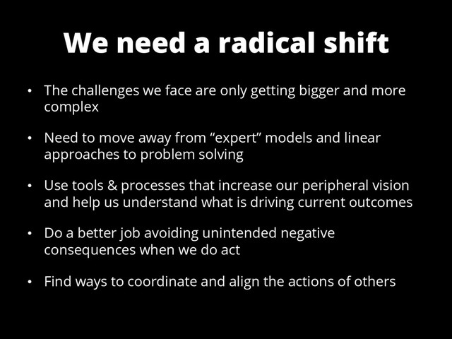 We need a radical shift
•  The challenges we face are only getting bigger and more
complex
•  Need to move away from “expert” models and linear
approaches to problem solving
•  Use tools & processes that increase our peripheral vision
and help us understand what is driving current outcomes
•  Do a better job avoiding unintended negative
consequences when we do act
•  Find ways to coordinate and align the actions of others
