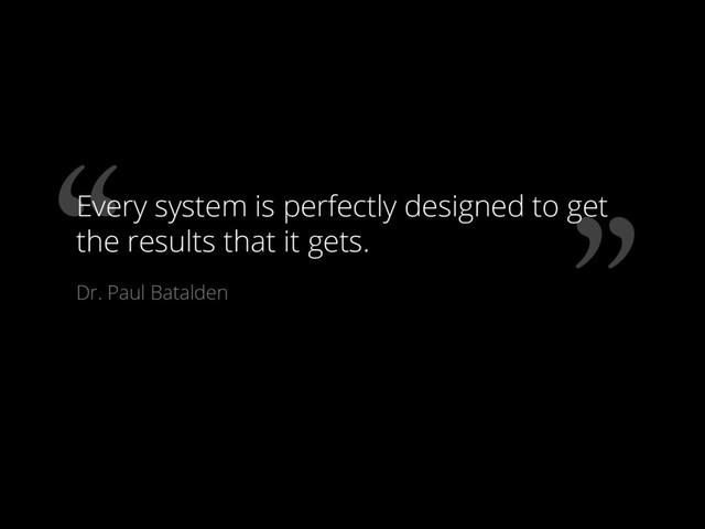 “ ”
Every system is perfectly designed to get
the results that it gets.
Dr. Paul Batalden
