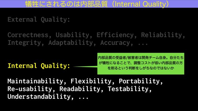 External Quality:


Correctness, Usability, Efficiency, Reliability,
Integrity, Adaptability, Accuracy, ...


Internal Quality:


Maintainability, Flexibility, Portability,


Re-usability, Readability, Testability,
Understandability, ...
٘ਜ਼ʹ͞ΕΔͷ͸಺෦඼࣭ʢ*OUFSOBM2VBMJUZʣ
಺෦඼࣭ͷडӹऀඃ֐ऀ͸։ൃνʔϜࣗ਎ɻࣗ෼ͨͪ
͕٘ਜ਼ʹͳΔ͜ͱͰɺௐ੔ίετ͕௿͍಺෦඼࣭ͷํ
Λ࡟Δͱ͍͏൑அΛ͕ͪ͠ͳͷͰ͸ͳ͍͔
