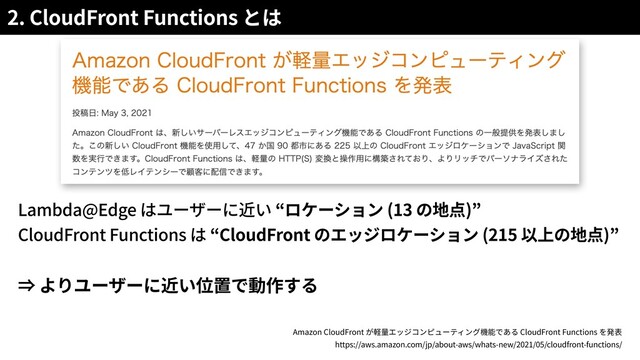 2. CloudFront Functions
Lambda@Edge (13 )
CloudFront Functions CloudFront (215 )
Amazon CloudFront CloudFront Functions
https://aws.amazon.com/jp/about-aws/whats-new/2021/05/cloudfront-functions/
