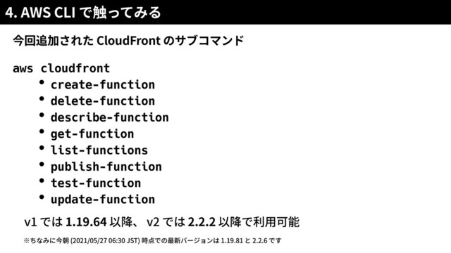 4. AWS CLI
CloudFront
aws cloudfront


・create-function


・delete-function


・describe-function


・get-function


・list-functions


・publish-function


・test-function


・update-function


v1 1.19.64 v2 2.2.2
(2021/05/27 06:30 JST) 1.19.81 2.2.6
