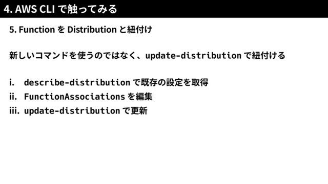 4. AWS CLI
5. Function Distribution
新しいコマンドを使うのではなく、update-distribution
i. describe-distribution
ii. FunctionAssociations
iii. update-distribution
