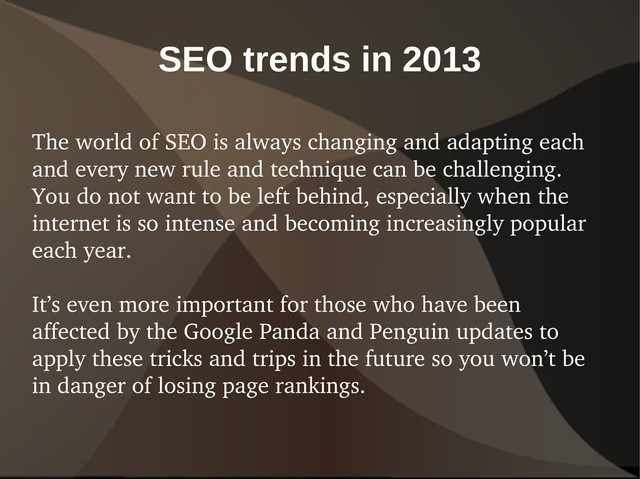SEO trends in 2013
The world of SEO is always changing and adapting each
and every new rule and technique can be challenging.
You do not want to be left behind, especially when the
internet is so intense and becoming increasingly popular
each year.
It’s even more important for those who have been
affected by the Google Panda and Penguin updates to
apply these tricks and trips in the future so you won’t be
in danger of losing page rankings.
