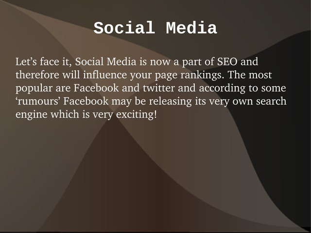 Social Media
Let’s face it, Social Media is now a part of SEO and
therefore will influence your page rankings. The most
popular are Facebook and twitter and according to some
‘rumours’ Facebook may be releasing its very own search
engine which is very exciting!

