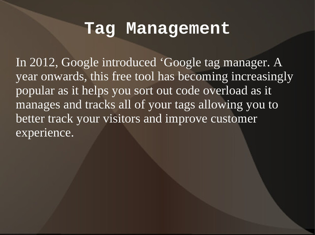 Tag Management
In 2012, Google introduced ‘Google tag manager. A
year onwards, this free tool has becoming increasingly
popular as it helps you sort out code overload as it
manages and tracks all of your tags allowing you to
better track your visitors and improve customer
experience.
