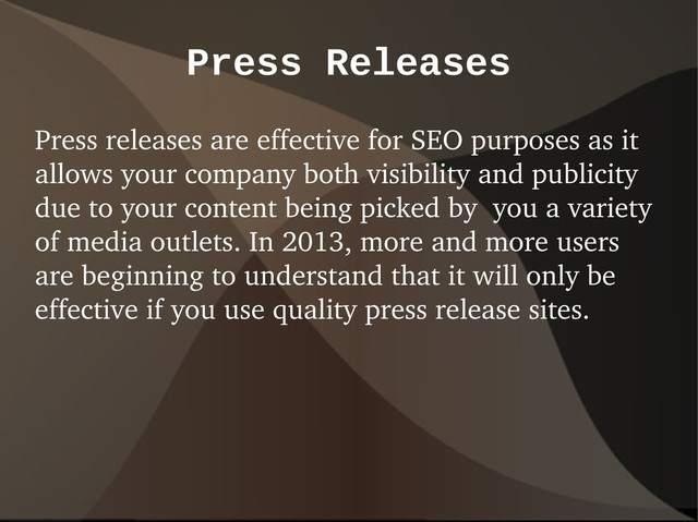 Press Releases
Press releases are effective for SEO purposes as it
allows your company both visibility and publicity
due to your content being picked by you a variety
of media outlets. In 2013, more and more users
are beginning to understand that it will only be
effective if you use quality press release sites.
