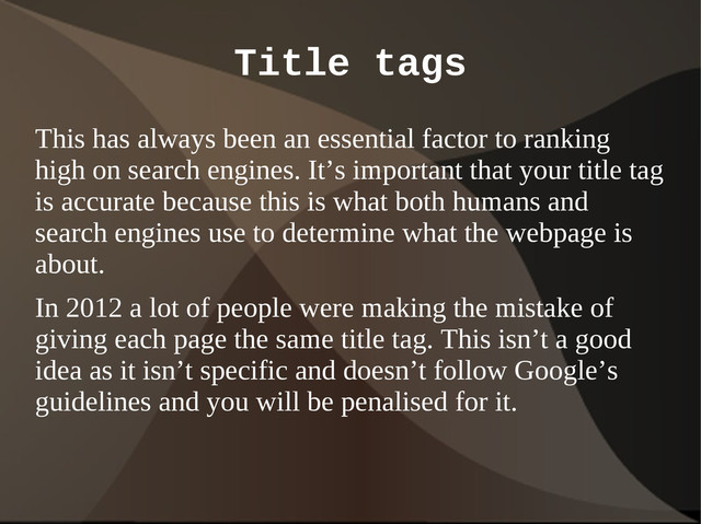 Title tags
This has always been an essential factor to ranking
high on search engines. It’s important that your title tag
is accurate because this is what both humans and
search engines use to determine what the webpage is
about.
In 2012 a lot of people were making the mistake of
giving each page the same title tag. This isn’t a good
idea as it isn’t specific and doesn’t follow Google’s
guidelines and you will be penalised for it.
