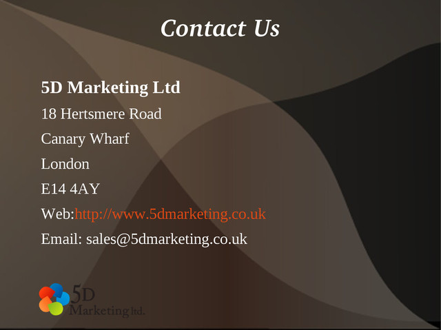 Contact Us
5D Marketing Ltd
18 Hertsmere Road
Canary Wharf
London
E14 4AY
Web:http://www.5dmarketing.co.uk
Email: sales@5dmarketing.co.uk
