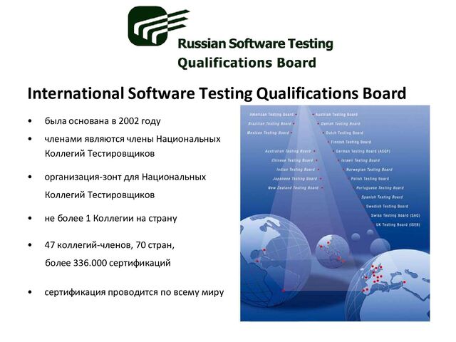 International Software Testing Qualifications Board
• была основана в 2002 году
• членами являются члены Национальных
Коллегий Тестировщиков
• организация-зонт для Национальных
Коллегий Тестировщиков
• не более 1 Коллегии на страну
• 47 коллегий-членов, 70 стран,
более 336.000 сертификаций
• сертификация проводится по всему миру
