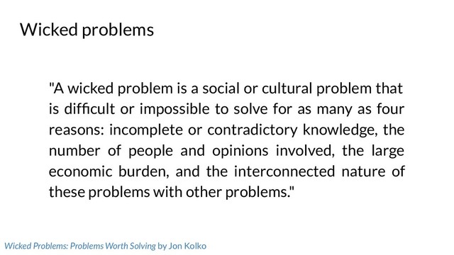 Wicked problems
"A wicked problem is a social or cultural problem that
is difﬁcult or impossible to solve for as many as four
reasons: incomplete or contradictory knowledge, the
number of people and opinions involved, the large
economic burden, and the interconnected nature of
these problems with other problems."
Wicked Problems: Problems Worth Solving by Jon Kolko
