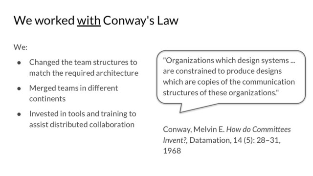 We worked with Conway's Law
We:
● Changed the team structures to
match the required architecture
● Merged teams in different
continents
● Invested in tools and training to
assist distributed collaboration
"Organizations which design systems ...
are constrained to produce designs
which are copies of the communication
structures of these organizations."
Conway, Melvin E. How do Committees
Invent?, Datamation, 14 (5): 28–31,
1968
