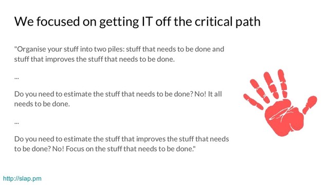 We focused on getting IT off the critical path
"Organise your stuff into two piles: stuff that needs to be done and
stuff that improves the stuff that needs to be done.
...
Do you need to estimate the stuff that needs to be done? No! It all
needs to be done.
...
Do you need to estimate the stuff that improves the stuff that needs
to be done? No! Focus on the stuff that needs to be done."
http://slap.pm
