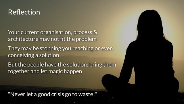 Reﬂection
Your current organisation, process &
architecture may not ﬁt the problem
They may be stopping you reaching or even
conceiving a solution
But the people have the solution: bring them
together and let magic happen
"Never let a good crisis go to waste!"
