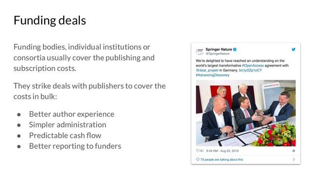 Funding deals
Funding bodies, individual institutions or
consortia usually cover the publishing and
subscription costs.
They strike deals with publishers to cover the
costs in bulk:
● Better author experience
● Simpler administration
● Predictable cash ﬂow
● Better reporting to funders

