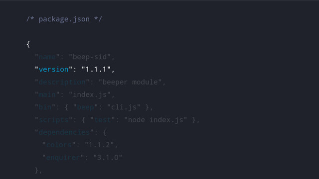 /* package.json */
{
"name": "beep-sid",
"version": "1.1.1",
"description": "beeper module",
"main": "index.js",
"bin": { "beep": "cli.js" },
"scripts": { "test": "node index.js" },
"dependencies": {
"colors": "1.1.2",
"enquirer": "3.1.0"
},
