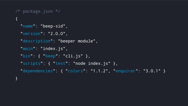 /* package.json */
{
"name": "beep-sid",
"version": "2.0.0",
"description": "beeper module",
"main": "index.js",
"bin": { "beep": "cli.js" },
"scripts": { "test": "node index.js" },
"dependencies": { "colors": "1.1.2", "enquirer": "3.0.1" }
}
