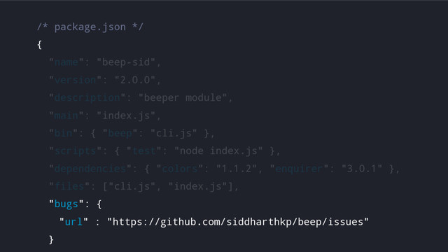 /* package.json */
{
"name": "beep-sid",
"version": "2.0.0",
"description": "beeper module",
"main": "index.js",
"bin": { "beep": "cli.js" },
"scripts": { "test": "node index.js" },
"dependencies": { "colors": "1.1.2", "enquirer": "3.0.1" },
"files": ["cli.js", "index.js"],
"bugs": {
"url" : "https://github.com/siddharthkp/beep/issues"
}
