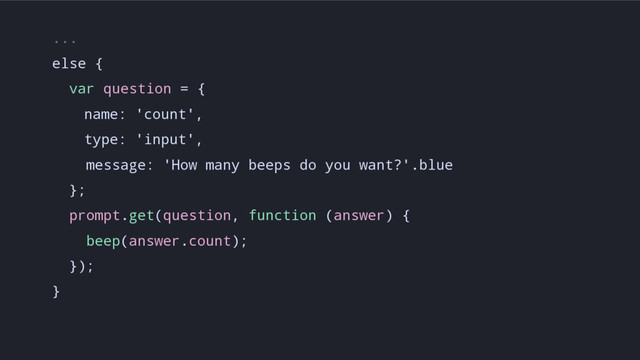 ...
else {
var question = {
name: 'count',
type: 'input',
message: 'How many beeps do you want?'.blue
};
prompt.get(question, function (answer) {
beep(answer.count);
});
}
