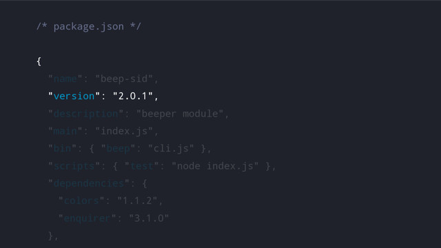 /* package.json */
{
"name": "beep-sid",
"version": "2.0.1",
"description": "beeper module",
"main": "index.js",
"bin": { "beep": "cli.js" },
"scripts": { "test": "node index.js" },
"dependencies": {
"colors": "1.1.2",
"enquirer": "3.1.0"
},
