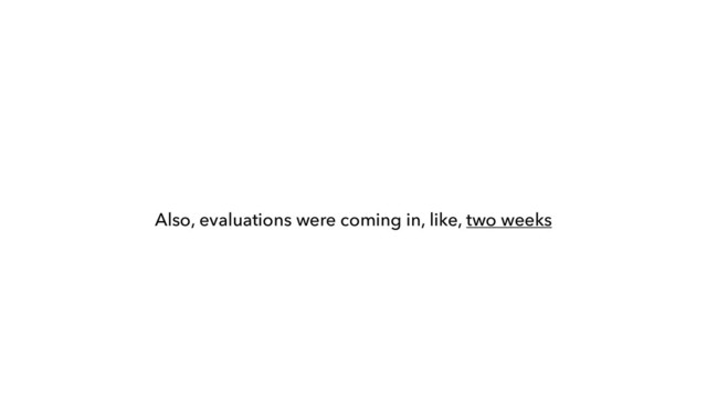 Also, evaluations were coming in, like, two weeks
