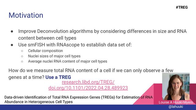 Motivation
● Improve Deconvolution algorithms by considering differences in size and RNA
content between cell types
● Use smFISH with RNAscope to establish data set of:
○ Cellular composition
○ Nuclei sizes of major cell types
○ Average nuclei RNA content of major cell types
How do we measure total RNA content of a cell if we can only observe a few
genes at a time? Use a TREG
Data-driven Identiﬁcation of Total RNA Expression Genes (TREGs) for Estimation of RNA
Abundance in Heterogeneous Cell Types
research.libd.org/TREG/
doi.org/10.1101/2022.04.28.489923
Louise A Huuki-Myers
@lahuuki
#TREG
