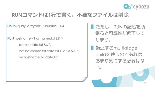 RUNコマンドは1行で書く、不要なファイルは削除
▌ただし、RUNの記述を頑
張ると可読性が低下して
しまう。
▌後述するmulti-stage
buildを使うのであれば、
あまり気にする必要はな
い。
FROM quay.io/cybozu/ubuntu:18.04
RUN hostname > hostname.txt && \
date > date.txt && \
cat hostname.txt date.txt > id.txt && \
rm hostname.txt date.txt
31
