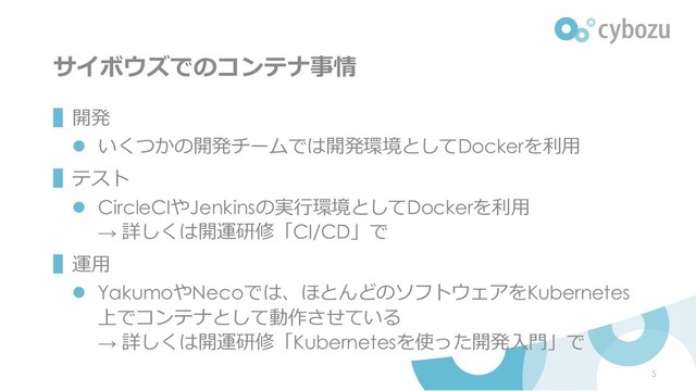 サイボウズでのコンテナ事情
▌開発
⚫ いくつかの開発チームでは開発環境としてDockerを利用
▌テスト
⚫ CircleCIやJenkinsの実行環境としてDockerを利用
→ 詳しくは開運研修「CI/CD」で
▌運用
⚫ YakumoやNecoでは、ほとんどのソフトウェアをKubernetes
上でコンテナとして動作させている
→ 詳しくは開運研修「Kubernetesを使った開発入門」で
5
