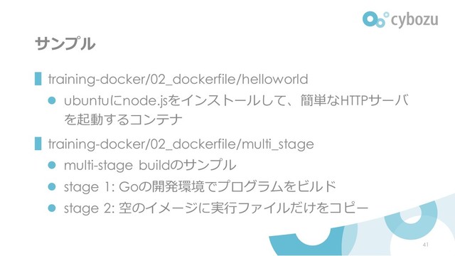 サンプル
▌training-docker/02_dockerfile/helloworld
⚫ ubuntuにnode.jsをインストールして、簡単なHTTPサーバ
を起動するコンテナ
▌training-docker/02_dockerfile/multi_stage
⚫ multi-stage buildのサンプル
⚫ stage 1: Goの開発環境でプログラムをビルド
⚫ stage 2: 空のイメージに実行ファイルだけをコピー
41
