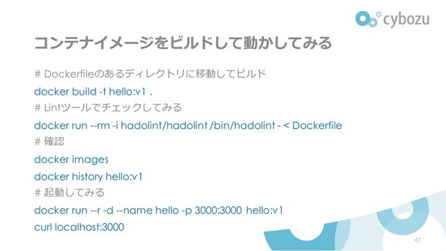 コンテナイメージをビルドして動かしてみる
# Dockerfileのあるディレクトリに移動してビルド
docker build -t hello:v1 .
# Lintツールでチェックしてみる
docker run --rm -i hadolint/hadolint /bin/hadolint - < Dockerfile
# 確認
docker images
docker history hello:v1
# 起動してみる
docker run --r -d --name hello -p 3000:3000 hello:v1
curl localhost:3000
42

