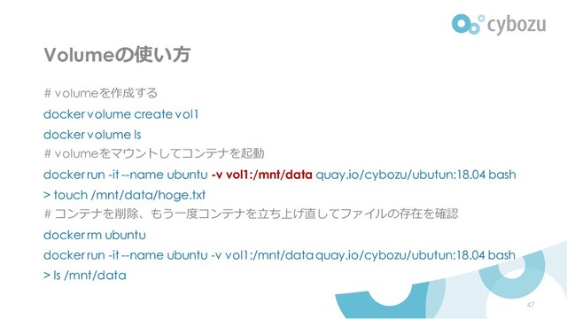 Volumeの使い方
# volumeを作成する
docker volume create vol1
docker volume ls
# volumeをマウントしてコンテナを起動
docker run -it --name ubuntu -v vol1:/mnt/data quay.io/cybozu/ubutun:18.04 bash
> touch /mnt/data/hoge.txt
# コンテナを削除、もう一度コンテナを立ち上げ直してファイルの存在を確認
docker rm ubuntu
docker run -it --name ubuntu -v vol1:/mnt/data quay.io/cybozu/ubutun:18.04 bash
> ls /mnt/data
47
