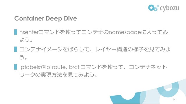Container Deep Dive
▌nsenterコマンドを使ってコンテナのnamespaceに入ってみ
よう。
▌コンテナイメージをばらして、レイヤー構造の様子を見てみよ
う。
▌iptabelsやip route, brctlコマンドを使って、コンテナネット
ワークの実現方法を見てみよう。
64
