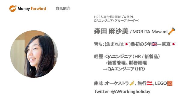 自己紹介
HR（人事労務）領域プロダクト　
QAエンジニア（グループリーダー）
森田 麻沙美 / MORITA Masami
🔦
育ち：(生まれは󰏦)最初の5年󰏅→東京󰏦
経歴：QAエンジニア（HR / 新製品）
　　　→経営管理、財務経理
　　　→QAエンジニア（HR）
趣味：オーケストラ🎺、旅行󰎈、LEGO🧱
Twitter：@AWorkingholiday
