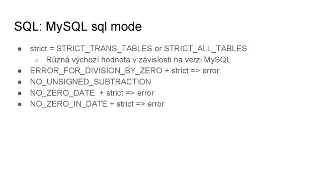 SQL: MySQL sql mode
● strict = STRICT_TRANS_TABLES or STRICT_ALL_TABLES
○ Různá výchozí hodnota v závislosti na verzi MySQL
● ERROR_FOR_DIVISION_BY_ZERO + strict => error
● NO_UNSIGNED_SUBTRACTION
● NO_ZERO_DATE + strict => error
● NO_ZERO_IN_DATE + strict => error
