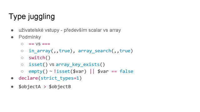 Type juggling
● uživatelské vstupy - především scalar vs array
● Podmínky
○ == vs ===
○ in_array(,,true), array_search(,,true)
○ switch()
○ isset() vs array_key_exists()
○ empty() ~ !isset($var) || $var == false
● declare(strict_types=1)
● $objectA > $objectB
