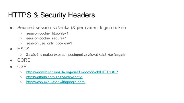 HTTPS & Security Headers
● Secured session sušenka (& permanent login cookie)
○ session.cookie_httponly=1
○ session.cookie_secure=1
○ session.use_only_cookies=1
● HSTS
○ Zavádět s malou expirací, postupně zvyšovat když vše funguje
● CORS
● CSP
○ https://developer.mozilla.org/en-US/docs/Web/HTTP/CSP
○ https://github.com/spaze/csp-config
○ https://csp-evaluator.withgoogle.com/
