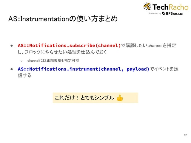 AS::Instrumentationの使い方まとめ 
● AS::Notifications.subscribe(channel)で購読したいchannelを指定
し、ブロックにやらせたい処理を仕込んでおく 
○ channelには正規表現も指定可能  
● AS::Notifications.instrument(channel, payload)でイベントを送
信する 
12 
これだけ！とてもシンプル 👍 
