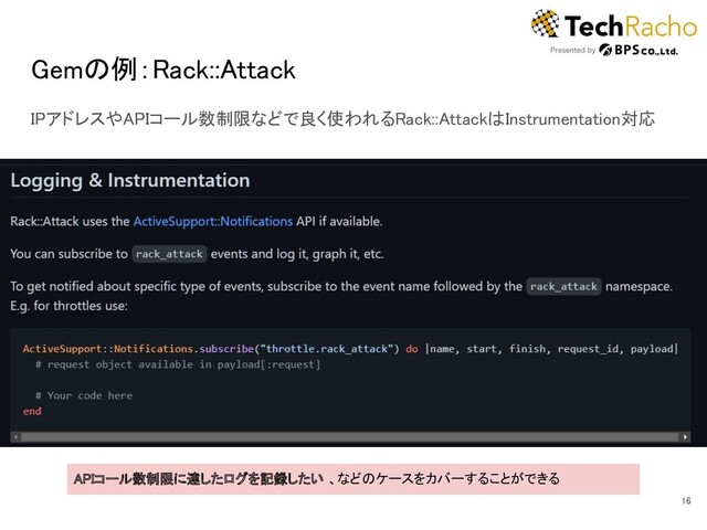 Gemの例：Rack::Attack 
IPアドレスやAPIコール数制限などで良く使われるRack::AttackはInstrumentation対応 
16 
APIコール数制限に達したログを記録したい 、などのケースをカバーすることができる  
