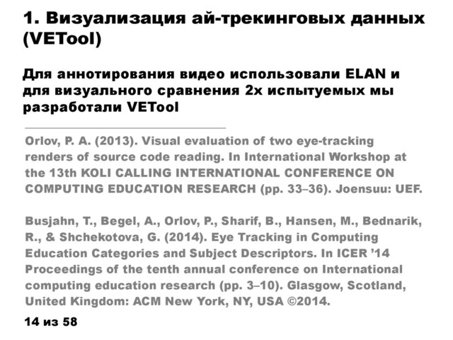 1. Визуализация ай-трекинговых данных
(VETool)
Для аннотирования видео использовали ELAN и
для визуального сравнения 2х испытуемых мы
разработали VETool
14 из 58
______________________
Orlov, P. A. (2013). Visual evaluation of two eye-tracking
renders of source code reading. In International Workshop at
the 13th KOLI CALLING INTERNATIONAL CONFERENCE ON
COMPUTING EDUCATION RESEARCH (pp. 33–36). Joensuu: UEF.
Busjahn, T., Begel, A., Orlov, P., Sharif, B., Hansen, M., Bednarik,
R., & Shchekotova, G. (2014). Eye Tracking in Computing
Education Categories and Subject Descriptors. In ICER ’14
Proceedings of the tenth annual conference on International
computing education research (pp. 3–10). Glasgow, Scotland,
United Kingdom: ACM New York, NY, USA ©2014.
